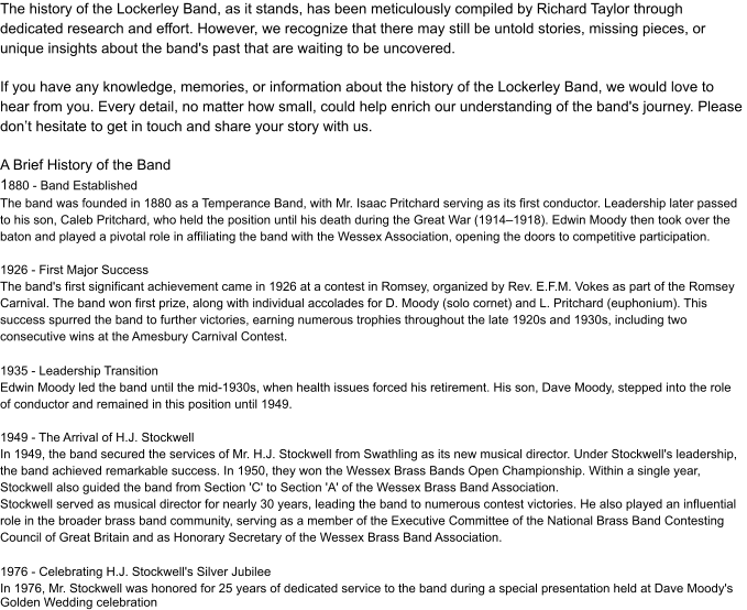 The history of the Lockerley Band, as it stands, has been meticulously compiled by Richard Taylor through  dedicated research and effort. However, we recognize that there may still be untold stories, missing pieces, or  unique insights about the band's past that are waiting to be uncovered. If you have any knowledge, memories, or information about the history of the Lockerley Band, we would love to  hear from you. Every detail, no matter how small, could help enrich our understanding of the band's journey. Please  don’t hesitate to get in touch and share your story with us. A Brief History of the Band 1 880 - Band Established The band was founded in 1880 as a Temperance Band, with Mr. Isaac Pritchard serving as its first conductor. Leadership later passed  to his son, Caleb Pritchard, who held the position until his death during the Great War (1914–1918). Edwin Moody then took over the  baton and played a pivotal role in affiliating the band with the Wessex Association, opening the doors to competitive participation. 1926 - First Major Success The band's first significant achievement came in 1926 at a contest in Romsey, organized by Rev. E.F.M. Vokes as part of the Romsey  Carnival. The band won first prize, along with individual accolades for D. Moody (solo cornet) and L. Pritchard (euphonium). This  success spurred the band to further victories, earning numerous trophies throughout the late 1920s and 1930s, including two  consecutive wins at the Amesbury Carnival Contest. 1935 - Leadership Transition Edwin Moody led the band until the mid-1930s, when health issues forced his retirement. His son, Dave Moody, stepped into the role  of conductor and remained in this position until 1949. 1949 - The Arrival of H.J. Stockwell In 1949, the band secured the services of Mr. H.J. Stockwell from Swathling as its new musical director. Under Stockwell's leadership,  the band achieved remarkable success. In 1950, they won the Wessex Brass Bands Open Championship. Within a single year,  Stockwell also guided the band from Section 'C' to Section 'A' of the Wessex Brass Band Association. Stockwell served as musical director for nearly 30 years, leading the band to numerous contest victories. He also played an influential  role in the broader brass band community, serving as a member of the Executive Committee of the National Brass Band Contesting  Council of Great Britain and as Honorary Secretary of the Wessex Brass Band Association. 1976 - Celebrating H.J. Stockwell's Silver Jubilee In 1976, Mr. Stockwell was honored for 25 years of dedicated service to the band during a special presentation held at Dave Moody's Golden Wedding celebration
