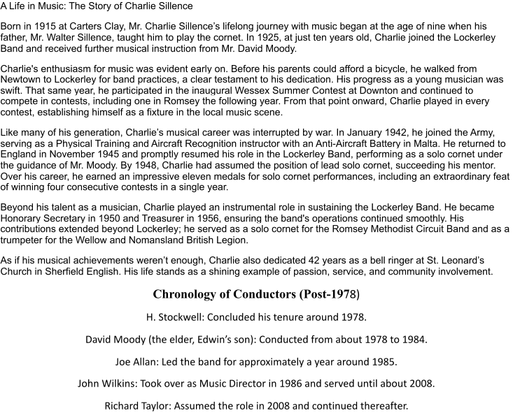 A Life in Music: The Story of Charlie Sillence Born in 1915 at Carters Clay, Mr. Charlie Sillence’s lifelong journey with music began at the age of nine when his  father, Mr. Walter Sillence, taught him to play the cornet. In 1925, at just ten years old, Charlie joined the Lockerley  Band and received further musical instruction from Mr. David Moody. Charlie's enthusiasm for music was evident early on. Before his parents could afford a bicycle, he walked from  Newtown to Lockerley for band practices, a clear testament to his dedication. His progress as a young musician was  swift. That same year, he participated in the inaugural Wessex Summer Contest at Downton and continued to  compete in contests, including one in Romsey the following year. From that point onward, Charlie played in every  contest, establishing himself as a fixture in the local music scene. Like many of his generation, Charlie’s musical career was interrupted by war. In January 1942, he joined the Army,  serving as a Physical Training and Aircraft Recognition instructor with an Anti-Aircraft Battery in Malta. He returned to  England in November 1945 and promptly resumed his role in the Lockerley Band, performing as a solo cornet under  the guidance of Mr. Moody. By 1948, Charlie had assumed the position of lead solo cornet, succeeding his mentor.  Over his career, he earned an impressive eleven medals for solo cornet performances, including an extraordinary feat  of winning four consecutive contests in a single year. Beyond his talent as a musician, Charlie played an instrumental role in sustaining the Lockerley Band. He became  Honorary Secretary in 1950 and Treasurer in 1956, ensuring the band's operations continued smoothly. His  contributions extended beyond Lockerley; he served as a solo cornet for the Romsey Methodist Circuit Band and as a  trumpeter for the Wellow and Nomansland British Legion. As if his musical achievements weren’t enough, Charlie also dedicated 42 years as a bell ringer at St. Leonard’s  Church in Sherfield English. His life stands as a shining example of passion, service, and community involvement. Chronology of Conductors (Post-197 8) H. Stockwell: Concluded his tenure around 1978. David Moody (the elder, Edwin’s son): Conducted from about 1978 to 1984. Joe Allan: Led the band for approximately a year around 1985. John Wilkins: Took over as Music Director in 1986 and served until about 2008. Richard Taylor: Assumed the role in 2008 and continued thereafter.